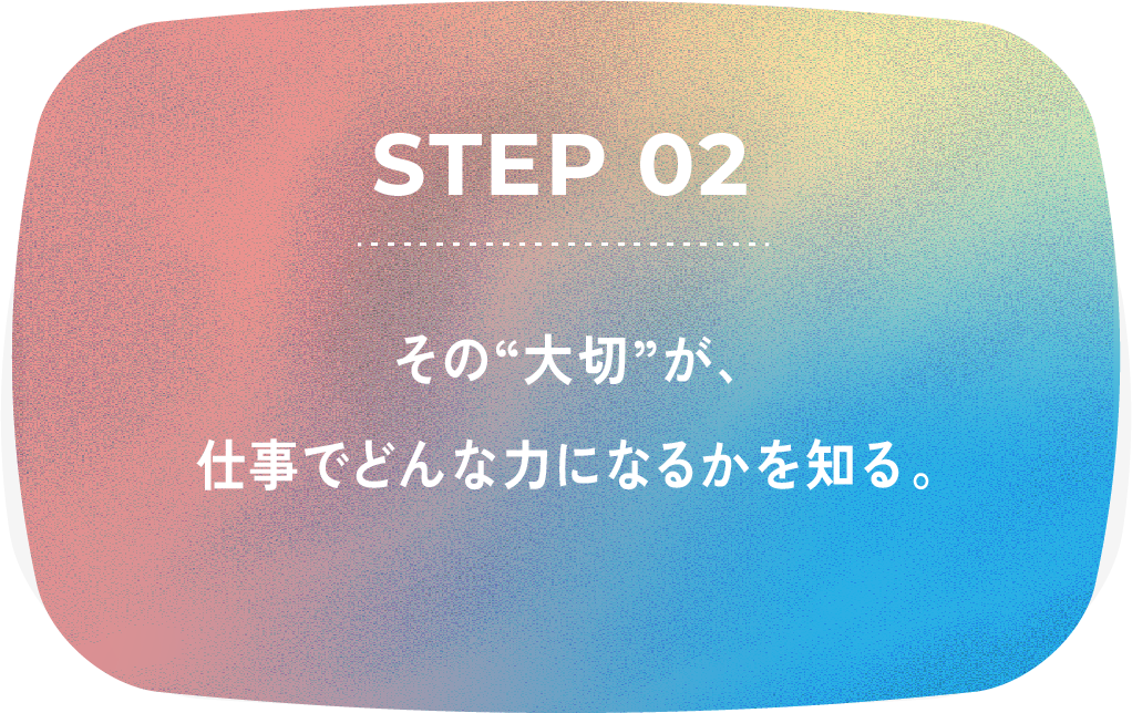 STEP 02 その大切が、仕事でどんな力になるかを知る。