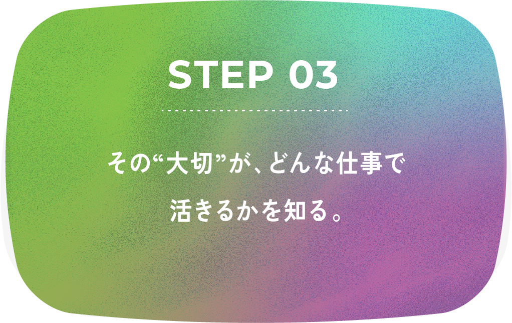 STEP 03 その大切が、どんな仕事で活きるかを知る。